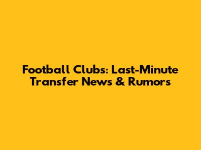 Football Clubs: Last-Minute Transfer News & Rumors