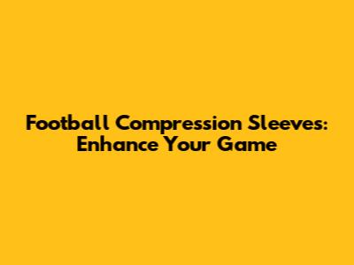Football Compression Sleeves: Enhance Your Game