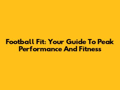 Football Fit: Your Guide To Peak Performance And Fitness