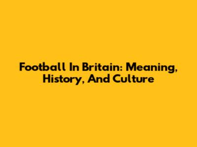 Football In Britain: Meaning, History, And Culture