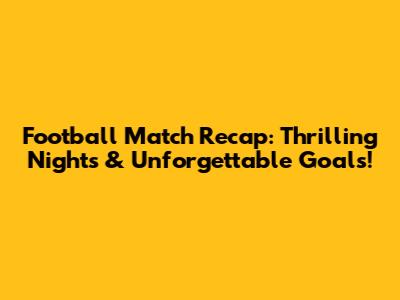 Football Match Recap: Thrilling Nights & Unforgettable Goals!