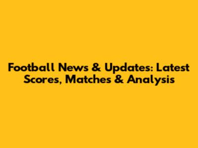 Football News & Updates: Latest Scores, Matches & Analysis
