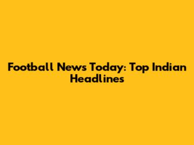 Football News Today: Top Indian Headlines