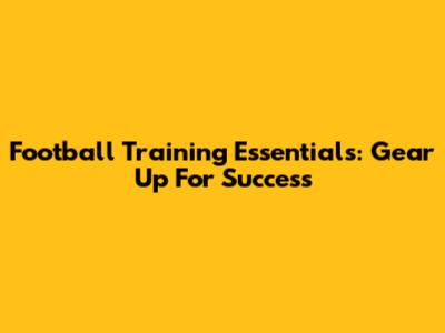 Football Training Essentials: Gear Up For Success