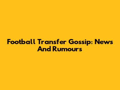Football Transfer Gossip: News And Rumours