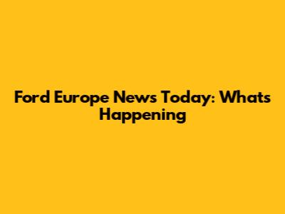 Ford Europe News Today: What's Happening