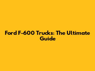 Ford F-600 Trucks: The Ultimate Guide