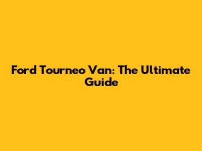Ford Tourneo Van: The Ultimate Guide
