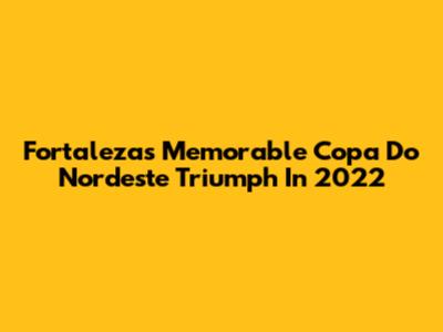 Fortaleza's Memorable Copa Do Nordeste Triumph In 2022
