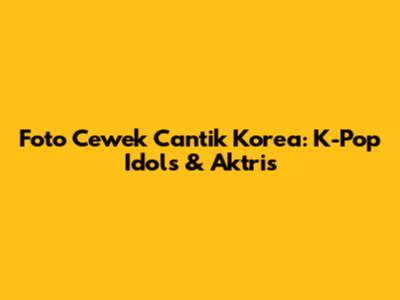 Foto Cewek Cantik Korea: K-Pop Idols & Aktris