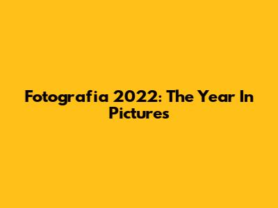 Fotografia 2022: The Year In Pictures
