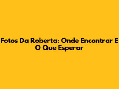Fotos Da Roberta: Onde Encontrar E O Que Esperar