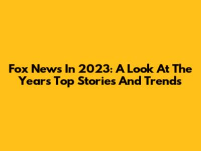 Fox News In 2023: A Look At The Year's Top Stories And Trends