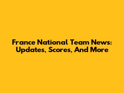 France National Team News: Updates, Scores, And More