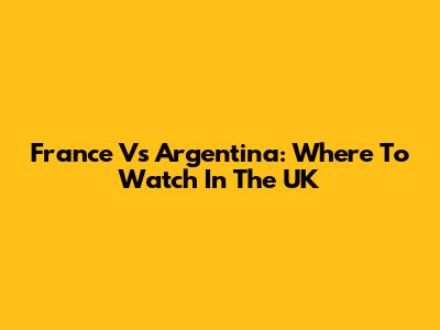 France Vs Argentina: Where To Watch In The UK