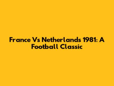 France Vs Netherlands 1981: A Football Classic