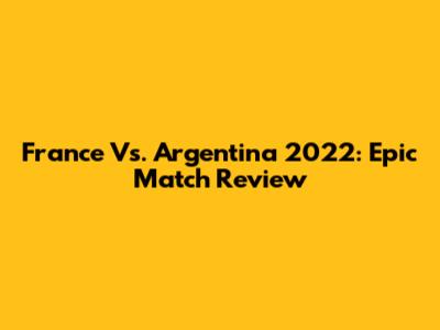 France Vs. Argentina 2022: Epic Match Review