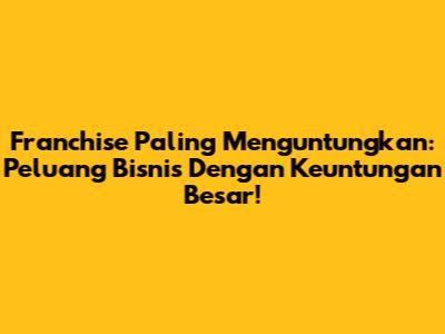 Franchise Paling Menguntungkan: Peluang Bisnis Dengan Keuntungan Besar!