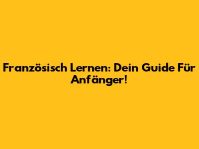 Französisch Lernen: Dein Guide Für Anfänger!