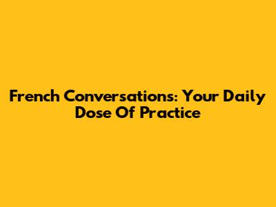 French Conversations: Your Daily Dose Of Practice