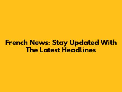 French News: Stay Updated With The Latest Headlines