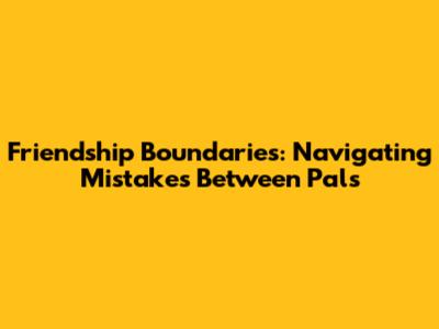Friendship Boundaries: Navigating Mistakes Between Pals