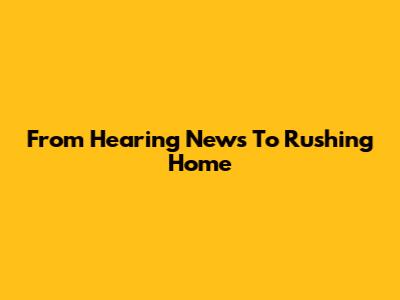 From Hearing News To Rushing Home