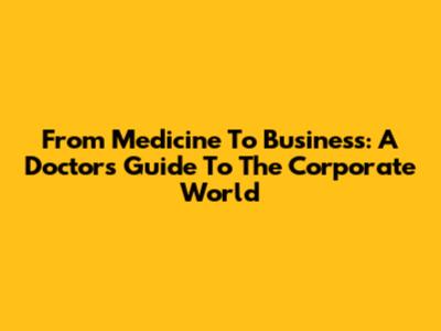 From Medicine To Business: A Doctor's Guide To The Corporate World