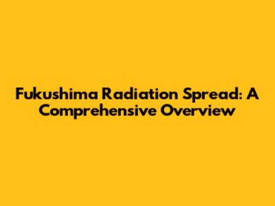 Fukushima Radiation Spread: A Comprehensive Overview