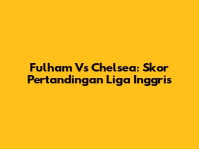Fulham Vs Chelsea: Skor Pertandingan Liga Inggris
