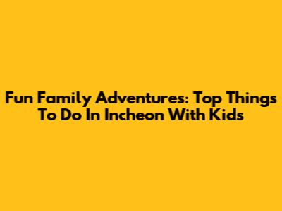 Fun Family Adventures: Top Things To Do In Incheon With Kids