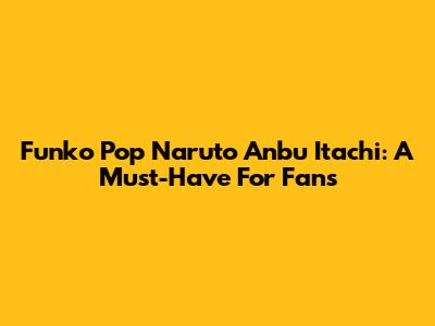 Funko Pop Naruto Anbu Itachi: A Must-Have For Fans