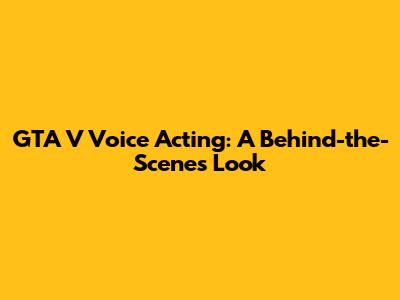 GTA V Voice Acting: A Behind-the-Scenes Look