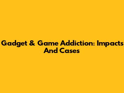 Gadget & Game Addiction: Impacts And Cases