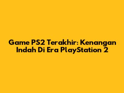Game PS2 Terakhir: Kenangan Indah Di Era PlayStation 2