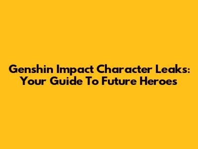 Genshin Impact Character Leaks: Your Guide To Future Heroes