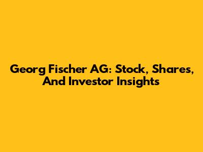 Georg Fischer AG: Stock, Shares, And Investor Insights