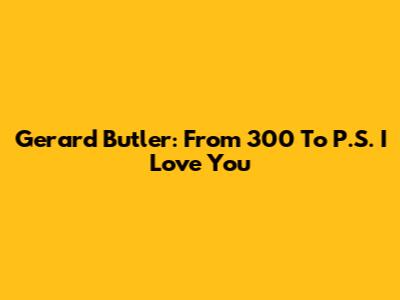 Gerard Butler: From 300 To P.S. I Love You