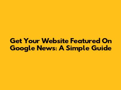 Get Your Website Featured On Google News: A Simple Guide