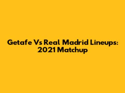 Getafe Vs Real Madrid Lineups: 2021 Matchup