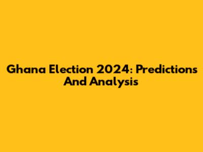 Ghana Election 2024: Predictions And Analysis