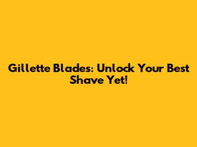 Gillette Blades: Unlock Your Best Shave Yet!
