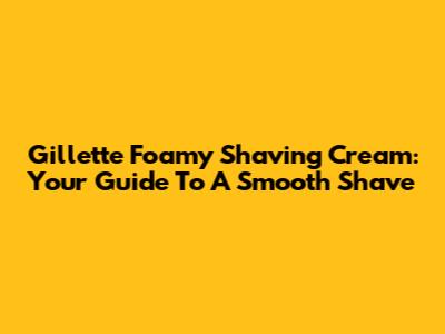 Gillette Foamy Shaving Cream: Your Guide To A Smooth Shave