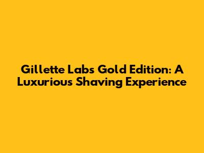 Gillette Labs Gold Edition: A Luxurious Shaving Experience