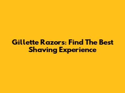 Gillette Razors: Find The Best Shaving Experience