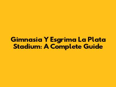 Gimnasia Y Esgrima La Plata Stadium: A Complete Guide