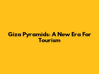 Giza Pyramids: A New Era For Tourism