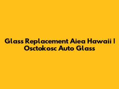 Glass Replacement Aiea Hawaii | Osctokosc Auto Glass
