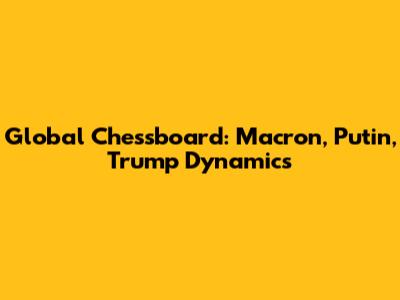 Global Chessboard: Macron, Putin, Trump Dynamics