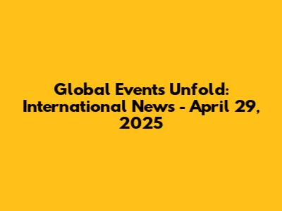 Global Events Unfold: International News - April 29, 2025